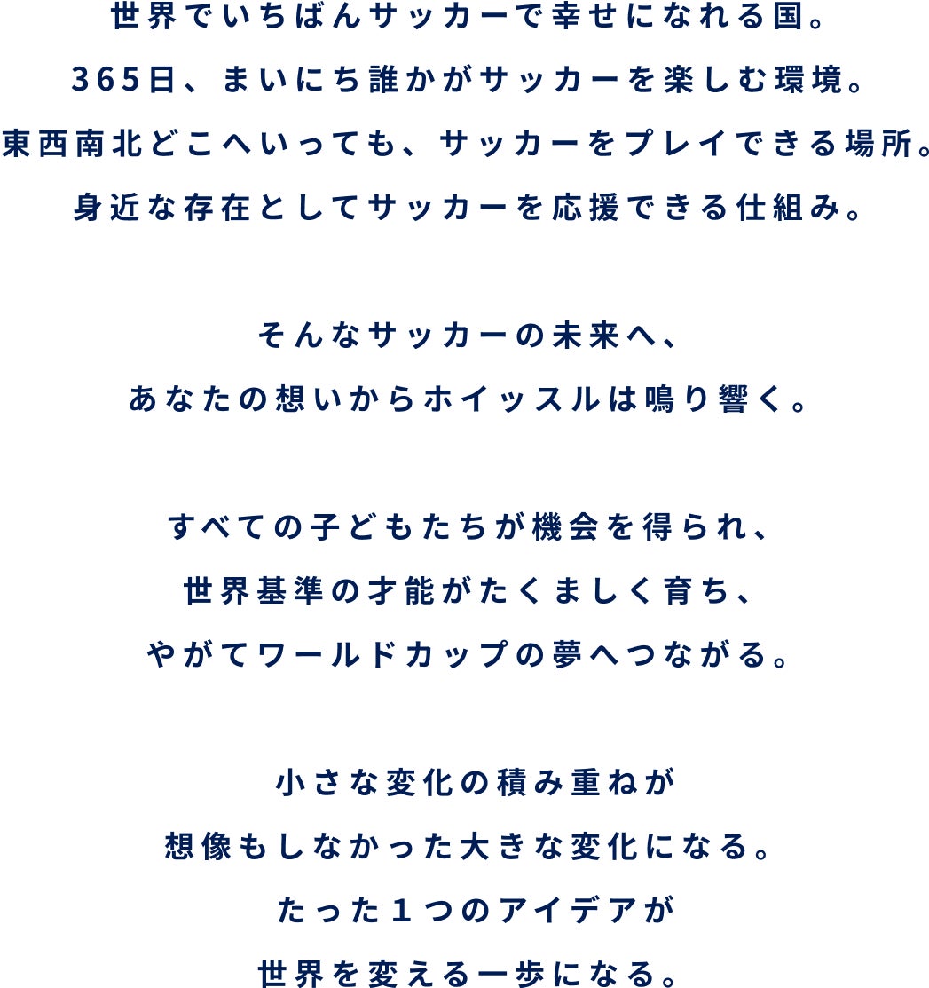 世界でいちばんサッカーで幸せになれる国。365日、まいにち誰かがサッカーを楽しむ環境。東西南北どこへいっても、サッカーをプレイできる場所。身近な存在としてサッカーを応援できる仕組み。そんなサッカーの未来へ、あなたの想いからホイッスルは鳴り響く。すべての子どもたちが機会を得られ、世界基準の才能がたくましく育ち、やがてワールドカップの夢へつながる。小さな変化の積み重ねが想像もしなかった大きな変化になる。たった１つのアイデアが世界を変える一歩になる。