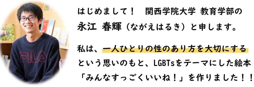 はじめまして。関西学院大学教育学部のながえはるきと申します。私は、一人ひとりの性のあり方を大切にするという思いのもと、LGBTsをテーマにした絵本「みんなすっごくいいね！」を作りました。