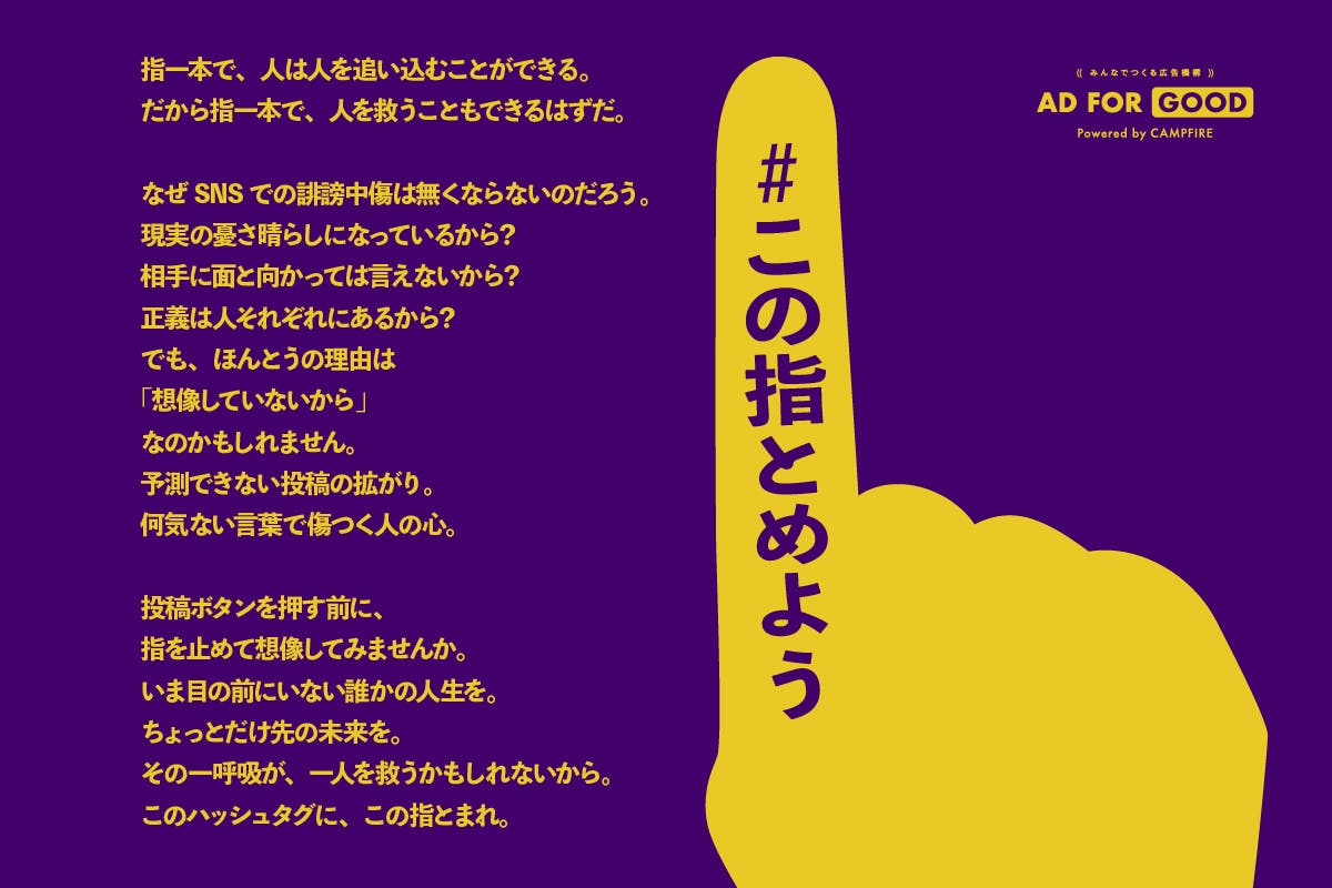 社会問題と向き合う人のクラウドファンディング 「SNS誹謗中傷」を減らすための啓発広告を掲出したい。 #この指とめよう「SNS誹謗中傷」を減らすための啓発広告を掲出したい。 #この指とめよう 社会問題と向き合う人のクラウドファンディング