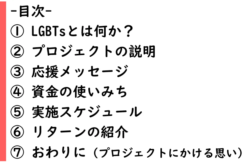 目次 ① LGBTsとは何か? ② プロジェクトの説明 ③ 応援メッセージ ④ 資金の使いみち ⑤ 実施スケジュール ⑥ リターンの紹介 ⑦ おわりに(プロジェクトにかける思い)
