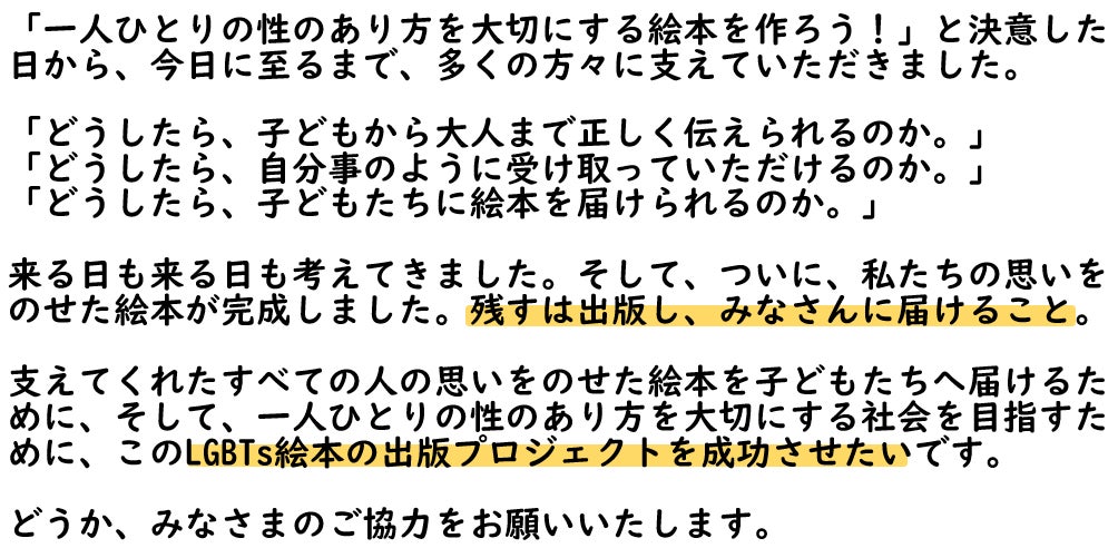 「一人ひとりの性のあり方を大切にする絵本を作ろう！」と決意した日から、今日に至るまで、多くの方々に支えていただきました。  「どうしたら、子どもから大人まで正しく伝えられるのか。」 「どうしたら、自分事のように受け取っていただけるのか。」 「どうしたら、子どもたちに絵本を届けられるのか。」  来る日も来る日も考えてきました。そして、ついに、私たちの思いを のせた絵本が完成しました。残すは出版し、みなさんに届けること。  支えてくれたすべての人の思いをのせた絵本を子どもたちへ届けるために、そして、一人ひとりの性のあり方を大切にする社会を目指すために、このLGBTs絵本の出版プロジェクトを成功させたいです。  どうか、みなさまのご協力をお願いいたします。