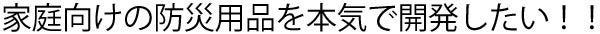 家庭向けの防災用品を本気で開発したい！！