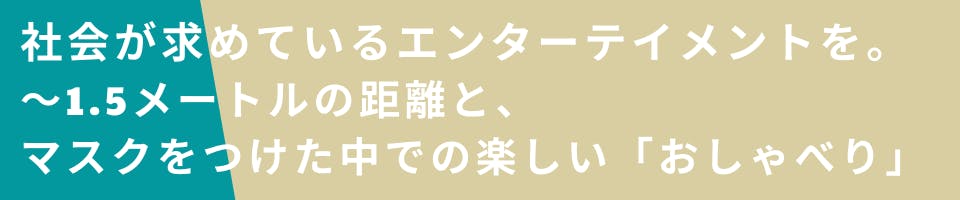 社会が求めているエンターテイメントを。１．５メートルの距離と、マスクをつけたなかでの楽しい「おしゃべり」