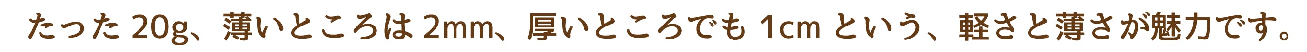 たった20g、薄いところは2mm、厚いところでも1cmという、軽さと薄さが魅力です。