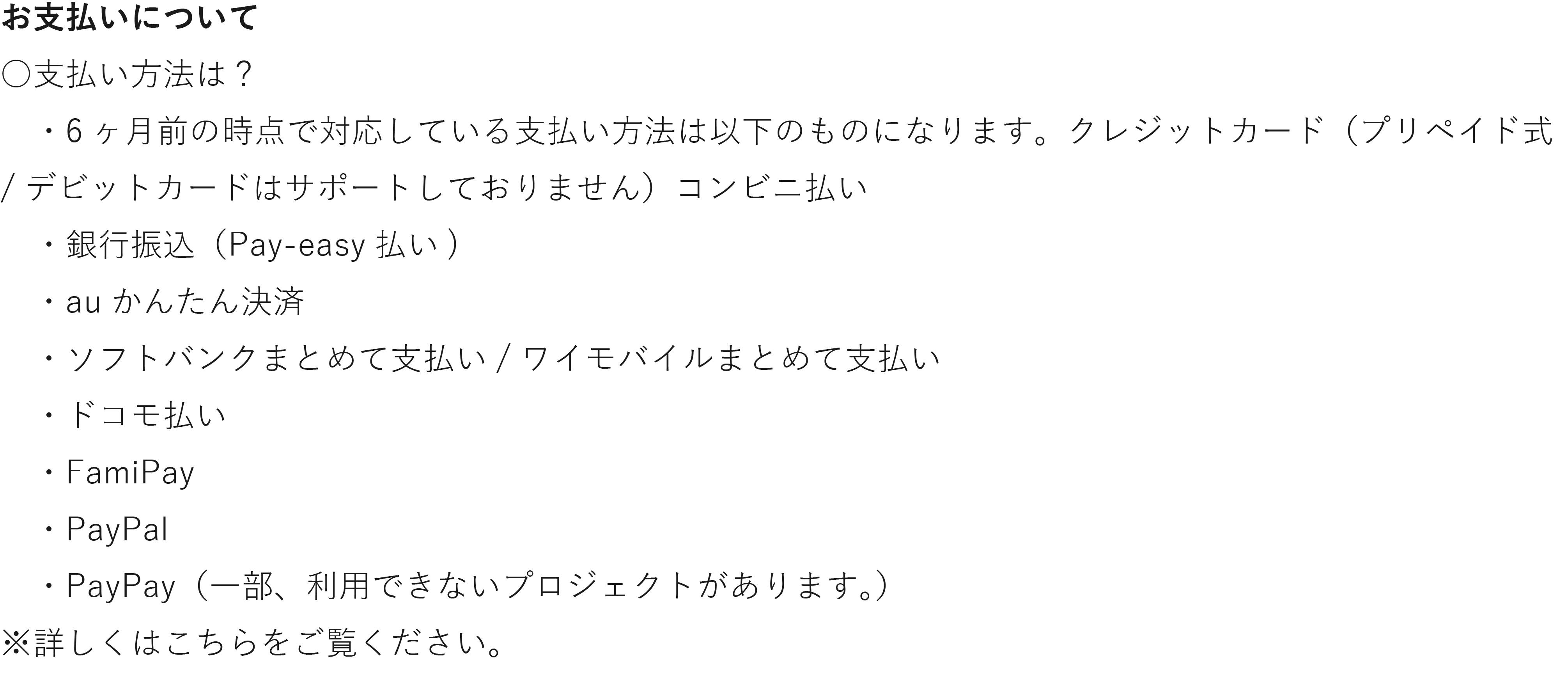 お支払いについて 支払い方法は? ・6ヶ月前の時点で対応している支払い方法は以下のものになります。クレジットカード(プリペイド式 /デビットカードはサポートしておりません)コンビニ払い .銀行振込(Pay-easy払 ・auかんたん決済 ・ソフトバンクまとめて支払い/ワイモバイルまとめて支払い ・ドコモ払い ㆍFamiPay ㆍPayPal ・PayPay(一部、利用できないプロジェクトがあります。) 詳しくは以下リンクをご覧ください。