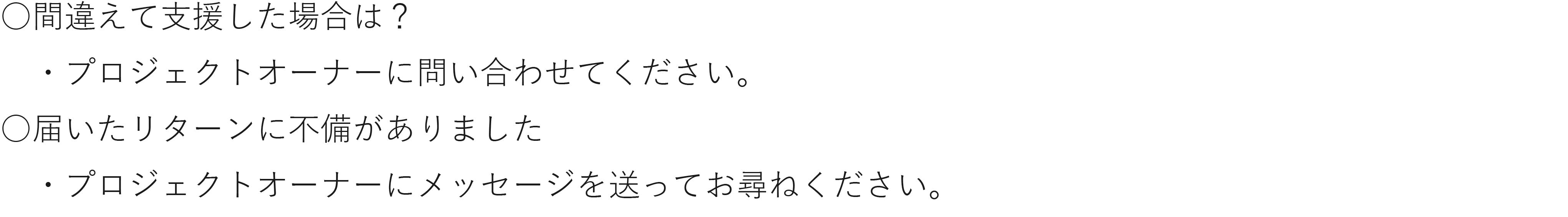 間違えて支援した場合は? ・プロジェクトオーナーに問い合わせてください。 届いたリターンに不備がありました ・プロジェクトオーナーにメッセージを送ってお尋ねください。