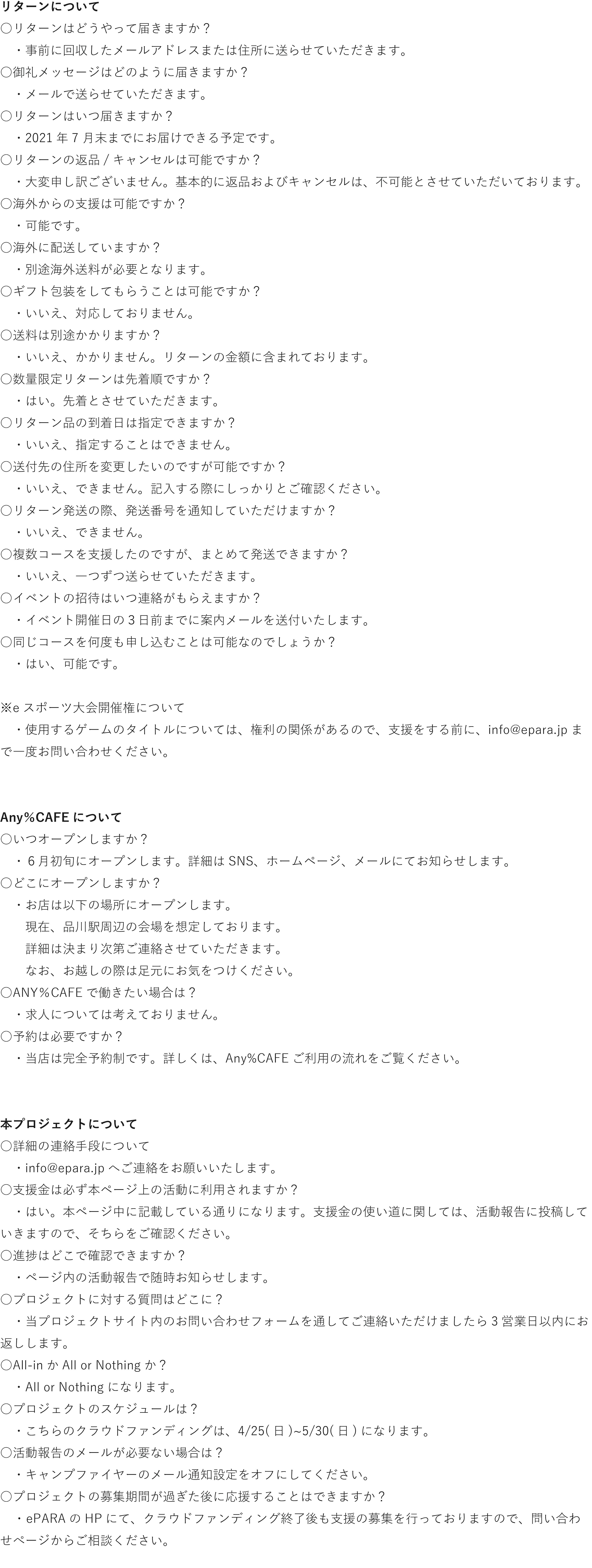 リターンについて　 ○リターンはどうやって届きますか？ 　・事前に回収したメールアドレスまたは住所に送らせていただきます。　 ○御礼メッセージはどのように届きますか？　 　・メールで送らせていただきます。 ○リターンはいつ届きますか？ 　・2021年7 月末までにお届けできる予定です。 ○リターンの返品/キャンセルは可能ですか？ 　・大変申し訳ございません。基本的に返品およびキャンセルは、不可能とさせていただいております。 ○海外からの支援は可能ですか？ 　・可能です。 ○海外に配送していますか？ 　・別途海外送料が必要となります。 ○ギフト包装をしてもらうことは可能ですか？ 　・いいえ、対応しておりません。 ○送料は別途かかりますか？ 　・いいえ、かかりません。リターンの金額に含まれております。 ○数量限定リターンは先着順ですか？ 　・はい。先着とさせていただきます。 ○リターン品の到着日は指定できますか？ 　・いいえ、指定することはできません。 ○送付先の住所を変更したいのですが可能ですか？ 　・いいえ、できません。記入する際にしっかりとご確認ください。 ○リターン発送の際、発送番号を通知していただけますか？ 　・いいえ、できません。 ○複数コースを支援したのですが、まとめて発送できますか？ 　・いいえ、一つずつ送らせていただきます。 ○イベントの招待はいつ連絡がもらえますか？ 　・イベント開催日の３日前までに案内メールを送付いたします。 ○同じコースを何度も申し込むことは可能なのでしょうか？ 　・はい、可能です。  ※eスポーツ大会開催権について 　・使用するゲームのタイトルについては、権利の関係があるので、支援をする前に、info@epara.jpまで一度お問い合わせください。   Any％CAFEについて　 ○いつオープンしますか？　 　・６月初旬にオープンします。詳細はSNS、ホームページ、メールにてお知らせします。 ○どこにオープンしますか？　 　・お店は以下の場所にオープンします。 　　現在、品川駅周辺の会場を想定しております。 　　詳細は決まり次第ご連絡させていただきます。 　　なお、お越しの際は足元にお気をつけください。 ○ANY％CAFEで働きたい場合は？　 　・求人については考えておりません。 ○予約は必要ですか？ 　・当店は完全予約制です。詳しくは、Any%CAFEご利用の流れをご覧ください。   本プロジェクトについて ○詳細の連絡手段について 　・info@epara.jpへご連絡をお願いいたします。 ○支援金は必ず本ページ上の活動に利用されますか？  　・はい。本ページ中に記載している通りになります。支援金の使い道に関しては、活動報告に投稿していきますので、そちらをご確認ください。 ○進捗はどこで確認できますか？ 　・ページ内の活動報告で随時お知らせします。 ○プロジェクトに対する質問はどこに？ 　・当プロジェクトサイト内のお問い合わせフォームを通してご連絡いただけましたら3営業日以内にお返しします。 ○All-inかAll or Nothingか？ 　・All or Nothingになります。 ○プロジェクトのスケジュールは？ 　・こちらのクラウドファンディングは、4/25(日)~5/30(日)になります。 ○活動報告のメールが必要ない場合は？ 　・キャンプファイヤーのメール通知設定をオフにしてください。 ○プロジェクトの募集期間が過ぎた後に応援することはできますか？ 　 ・ ePARAのHPにて、クラウドファンディング終了後も支援の募集を行っておりますので、問い合わせぺージからご相談ください。