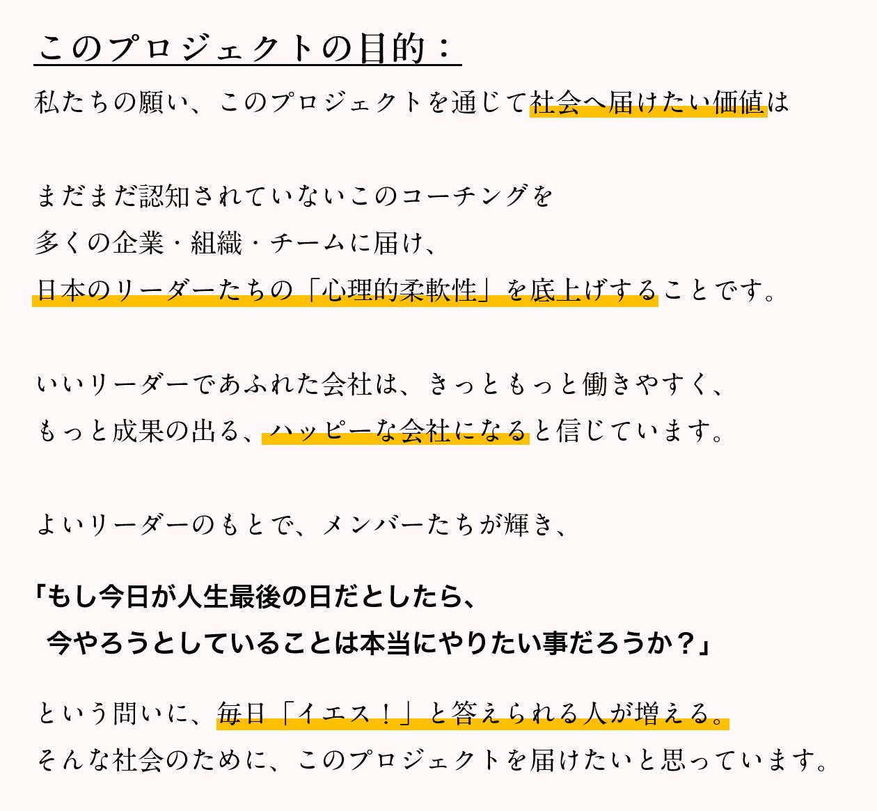 このプロジェクトの目的:私たちの願い、このプロジェクトを通じて社会へ届けたい価値は、まだまだ認知されていないこのコーチングを多くの企業・組織・チームに届け、日本のリーダーたちの「心理的柔軟性」を底上げすることです。いいリーダーであふれた会社は、きっともっと働きやすく、もっと成果の出る、ハッピーな会社になると信じています。よいリーダーのもとで、メンバーたちが輝き、「もし今日が人生最後の日だとしたら、今やろうとしていることは本当にやりたい事だろうか?」という問いに、毎日「イエス!」と答えられる人が増える。そんな社会のために、このプロジェクトを届けたいと思っています。