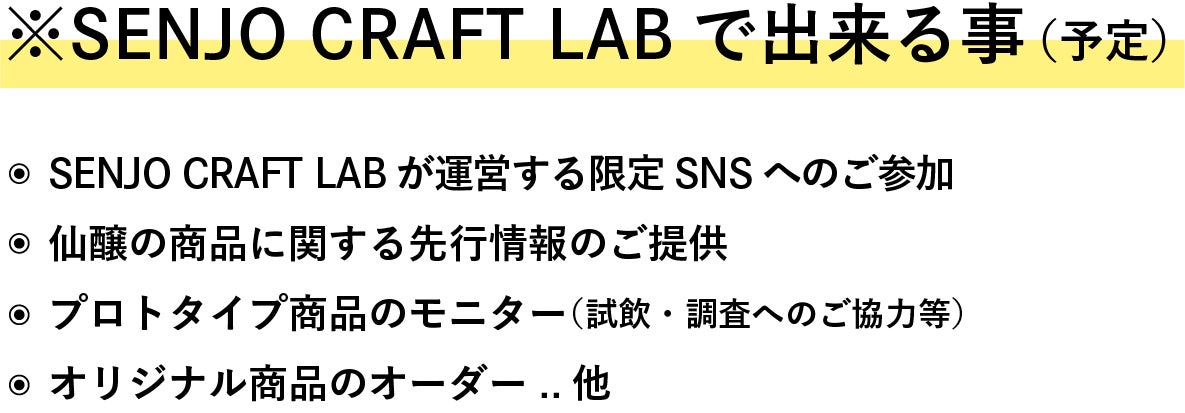 ※Senjo Craft Labで出来る事（予定） ・Senjo Craft Labが運営する限定SNSへのご参加 ・仙醸の商品に関する先行情報のご提供 ・プロトタイプ商品のモニター（試飲・調査へのご協力等） ・オリジナル商品のオーダー　　　..他