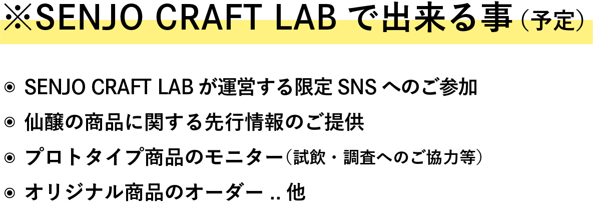 ※Senjo Craft Labで出来る事（予定） ・Senjo Craft Labが運営する限定SNSへのご参加 ・仙醸の商品に関する先行情報のご提供 ・プロトタイプ商品のモニター（試飲・調査へのご協力等） ・オリジナル商品のオーダー　　　..他