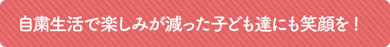 自粛生活で楽しみが減った子どもたちにも笑顔を！