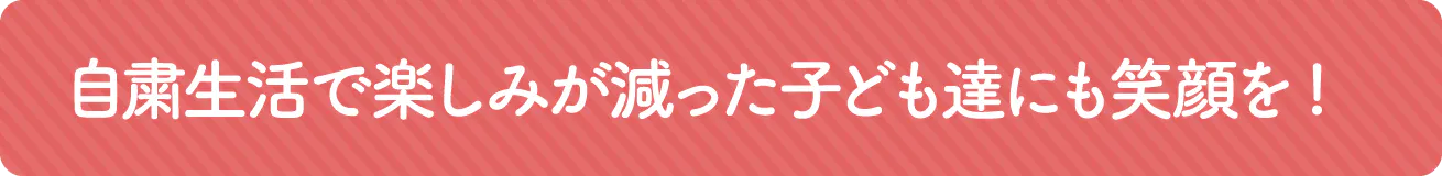 自粛生活で楽しみが減った子どもたちにも笑顔を!