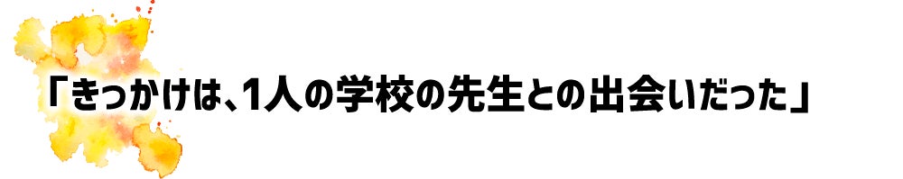 「きっかけは、1人の学校の先生との出会いだった」