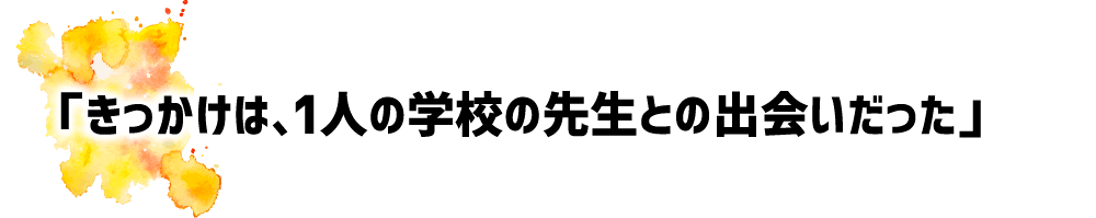 「きっかけは、1人の学校の先生との出会いだった」