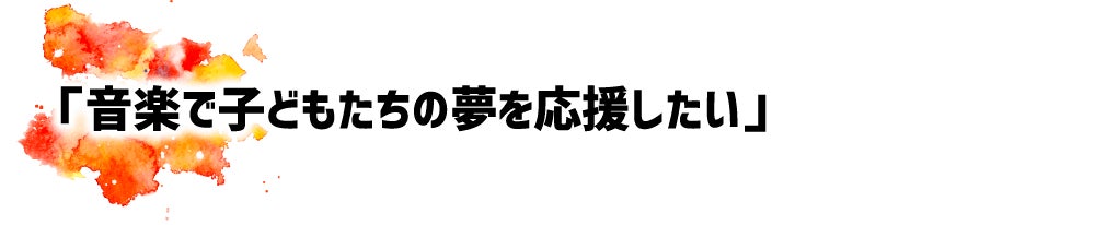「音楽で子どもたちの夢を応援したい」