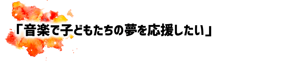 「音楽で子どもたちの夢を応援したい」