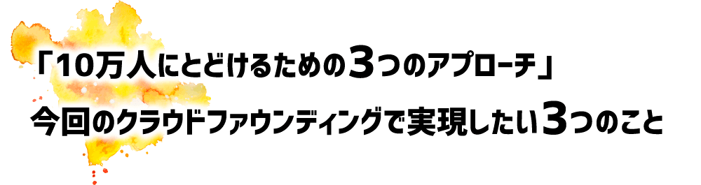 「10万人にとどけるための3つのアプローチ」今回のクラウドファウンディングで実現したい3つのこと