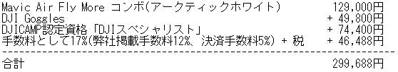 Mavic Air Fly More コンボ(アークティックホワイト) 129,000円 DJI Goggles + 49,800円 DJICAMP認定資格「DJIスペシャリスト」+ 74,400円 手数料として17%(弊社掲載手数料12%、決済手数料5%) + 税 + 46,488円 合計 299,688円