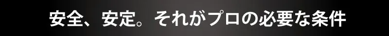 安全、安定。それがプロの必要な条件