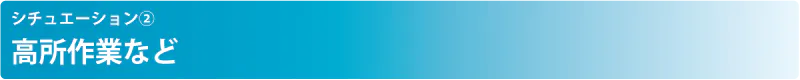 シチュエーション② 高所作業など