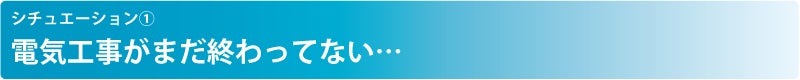 シチュエーション① 電気工事がまだ終わってない…