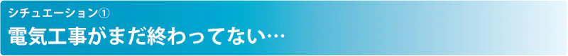 シチュエーション① 電気工事がまだ終わってない…