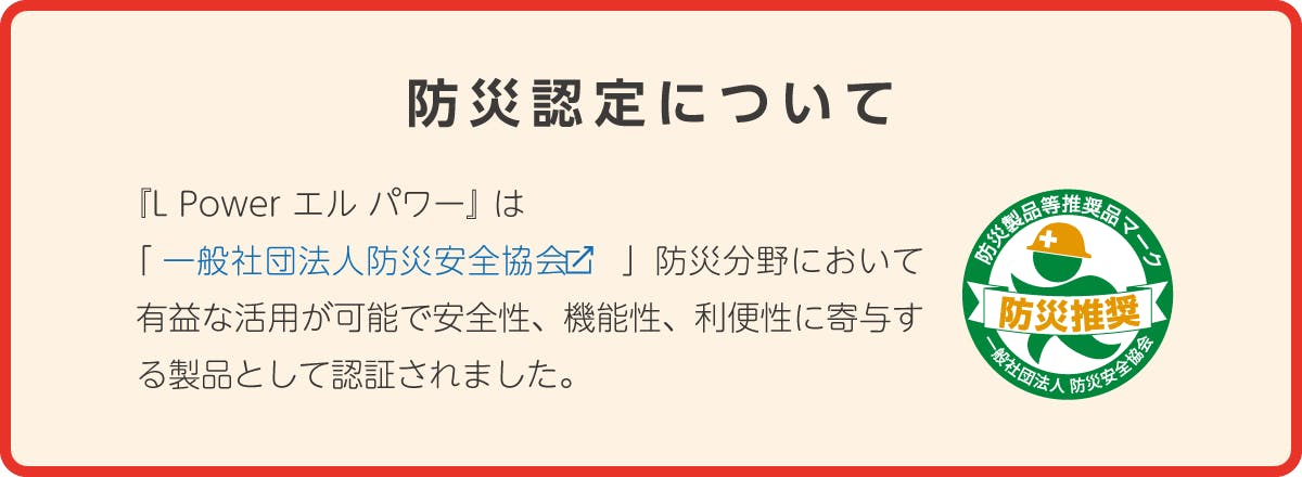 『L Power エル パワー』 は「一般社団法人防災安全協会」防災分野において有益な活用が可能で安全性、機能性、利便性に寄与する製品として認証されました。