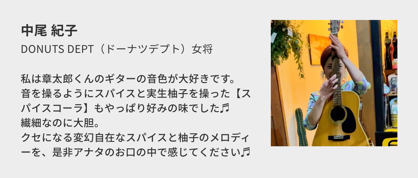 中尾 紀子(DONUTS DEPT(ドーナツデプト)女将)/私は章太郎くんのギターの音色が大好きです。 音を操るようにスパイスと実生柚子を操った【スパイスコーラ】もやっぱり好みの味でした♬ 繊細なのに大胆。 クセになる変幻自在なスパイスと柚子のメロディーを、是非アナタのお口の中で感じてください♬