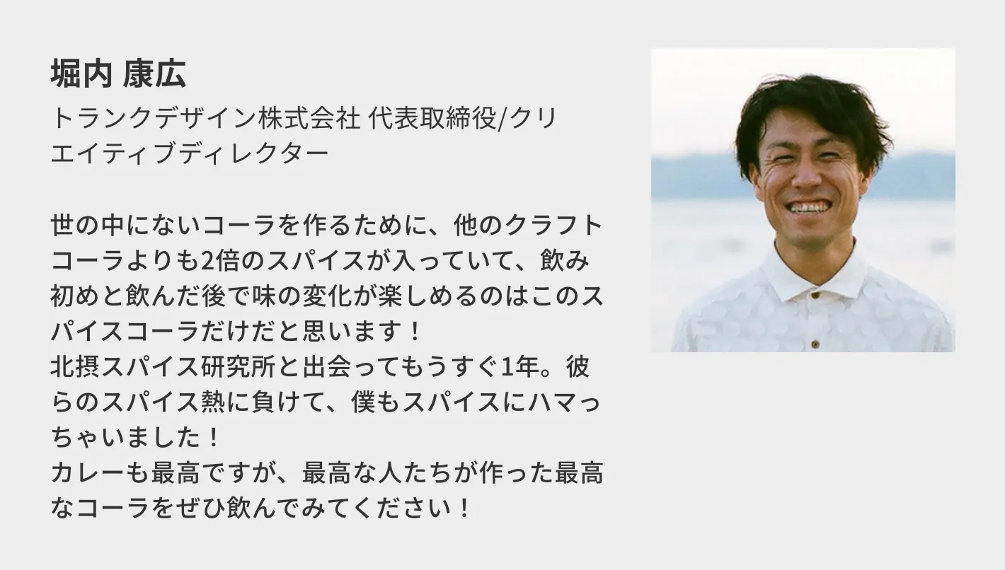 堀内 康広(トランクデザイン株式会社 代表取締役/クリエイティブディレクター)/世の中にないコーラを作るために、他のクラフトコーラよりも2倍のスパイスが入っていて、飲み初めと飲んだ後で味の変化が楽しめるのはこのスパイスコーラだけだと思います! 北摂スパイス研究所と出会ってもうすぐ1年。彼らのスパイス熱に負けて、僕もスパイスにハマっちゃいました! カレーも最高ですが、最高な人たちが作った最高なコーラをぜひ飲んでみてください!