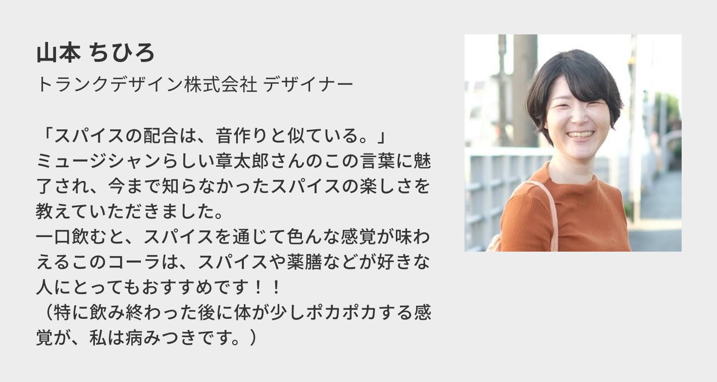 山本 ちひろ（トランクデザイン株式会社 デザイナー）／「スパイスの配合は、音作りと似ている。」 ミュージシャンらしい章太郎さんのこの言葉に魅了され、今まで知らなかったスパイスの楽しさを教えていただきました。 一口飲むと、スパイスを通じて色んな感覚が味わえるこのコーラは、スパイスや薬膳などが好きな人にとってもおすすめです！！ （特に飲み終わった後に体が少しポカポカする感覚が、私は病みつきです。）