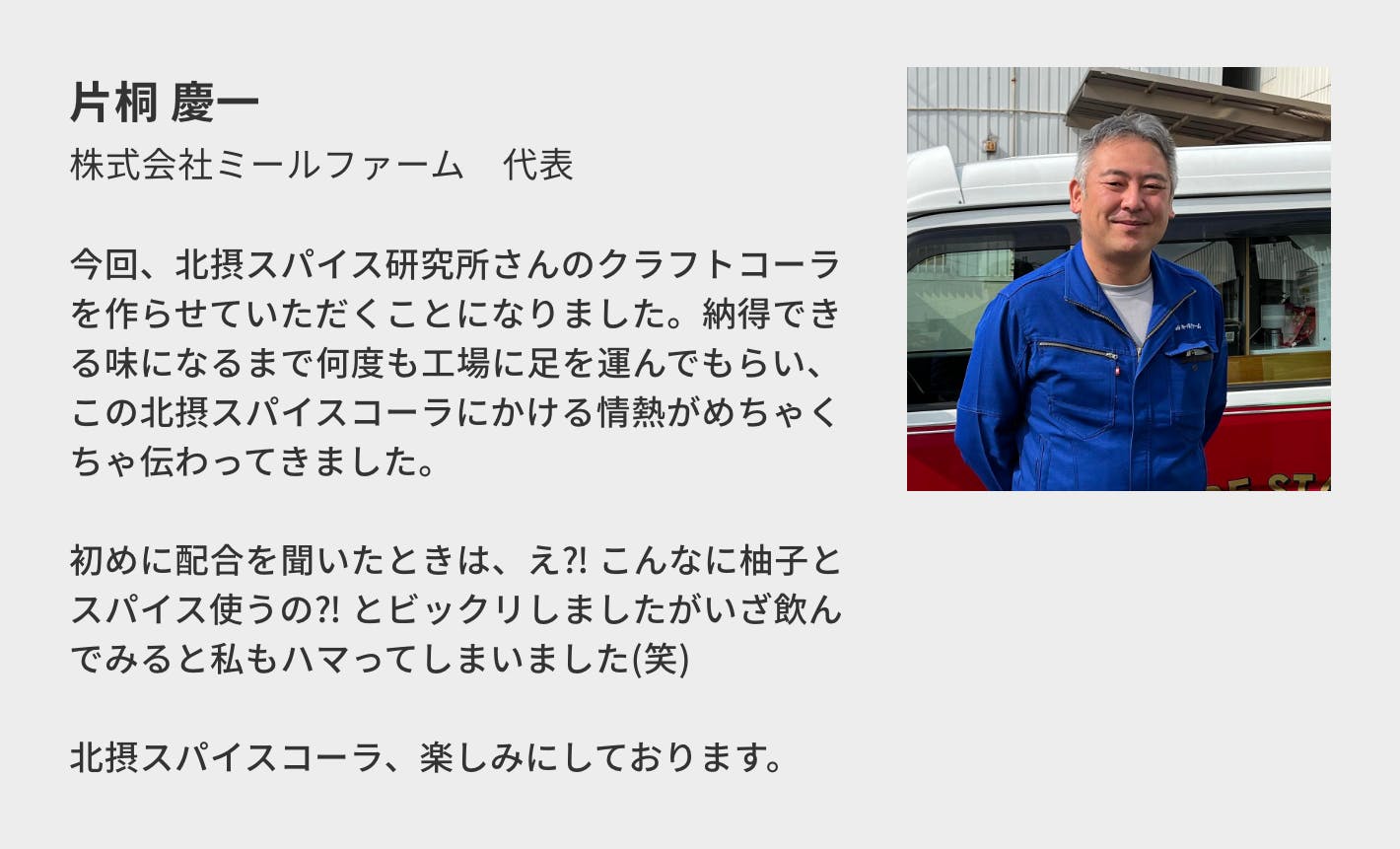 片桐 慶一（株式会社ミールファーム　代表）／今回、北摂スパイス研究所さんのクラフトコーラを作らせていただくことになりました。納得できる味になるまで何度も工場に足を運んでもらい、この北摂スパイスコーラにかける情熱がめちゃくちゃ伝わってきました。  初めに配合を聞いたときは、え⁈ こんなに柚子とスパイス使うの⁈ とビックリしましたがいざ飲んでみると私もハマってしまいました(笑)  北摂スパイスコーラ、楽しみにしております。