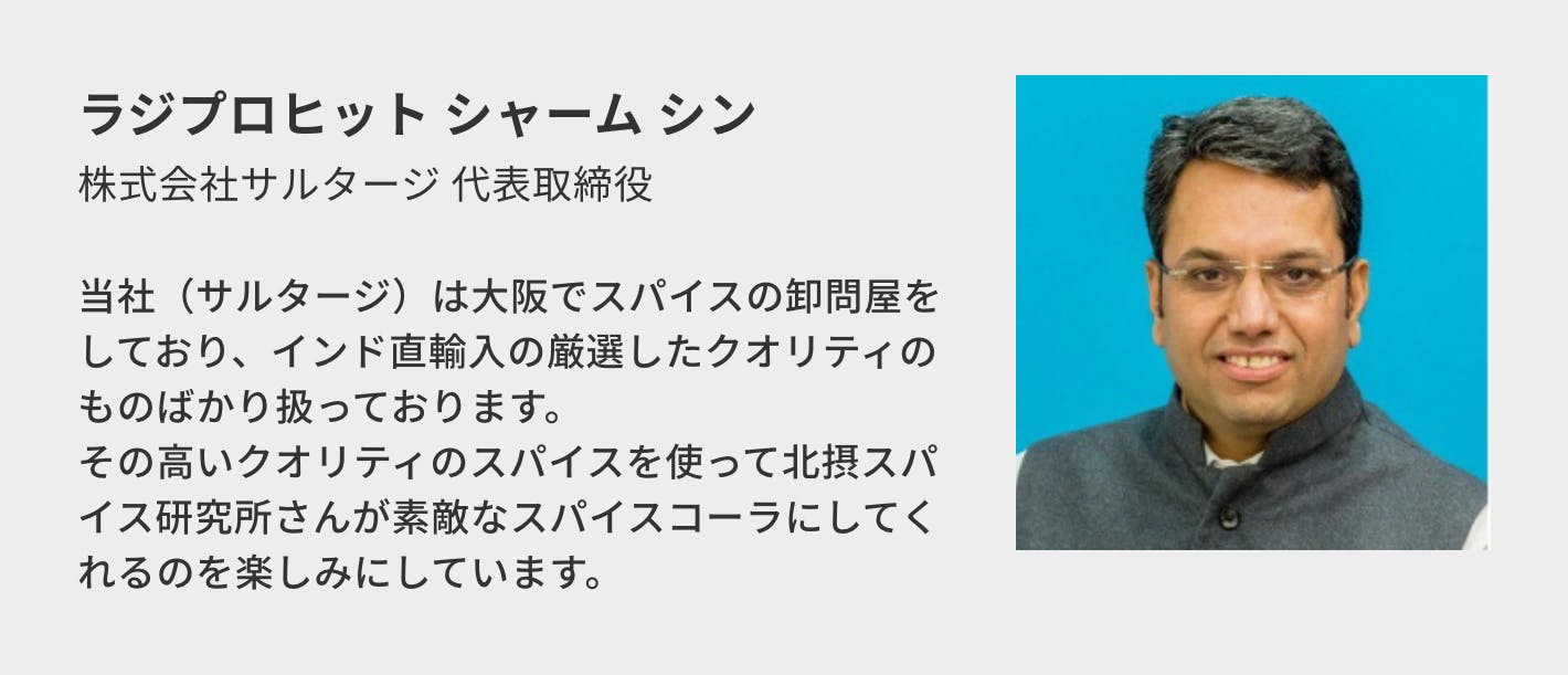 ラジプロヒット シャーム シン（株式会社サルタージ 代表取締役）／当社（サルタージ）は大阪でスパイスの卸問屋をしており、インド直輸入の厳選したクオリティのものばかり扱っております。 その高いクオリティのスパイスを使って北摂スパイス研究所さんが素敵なスパイスコーラにしてくれるのを楽しみにしています。