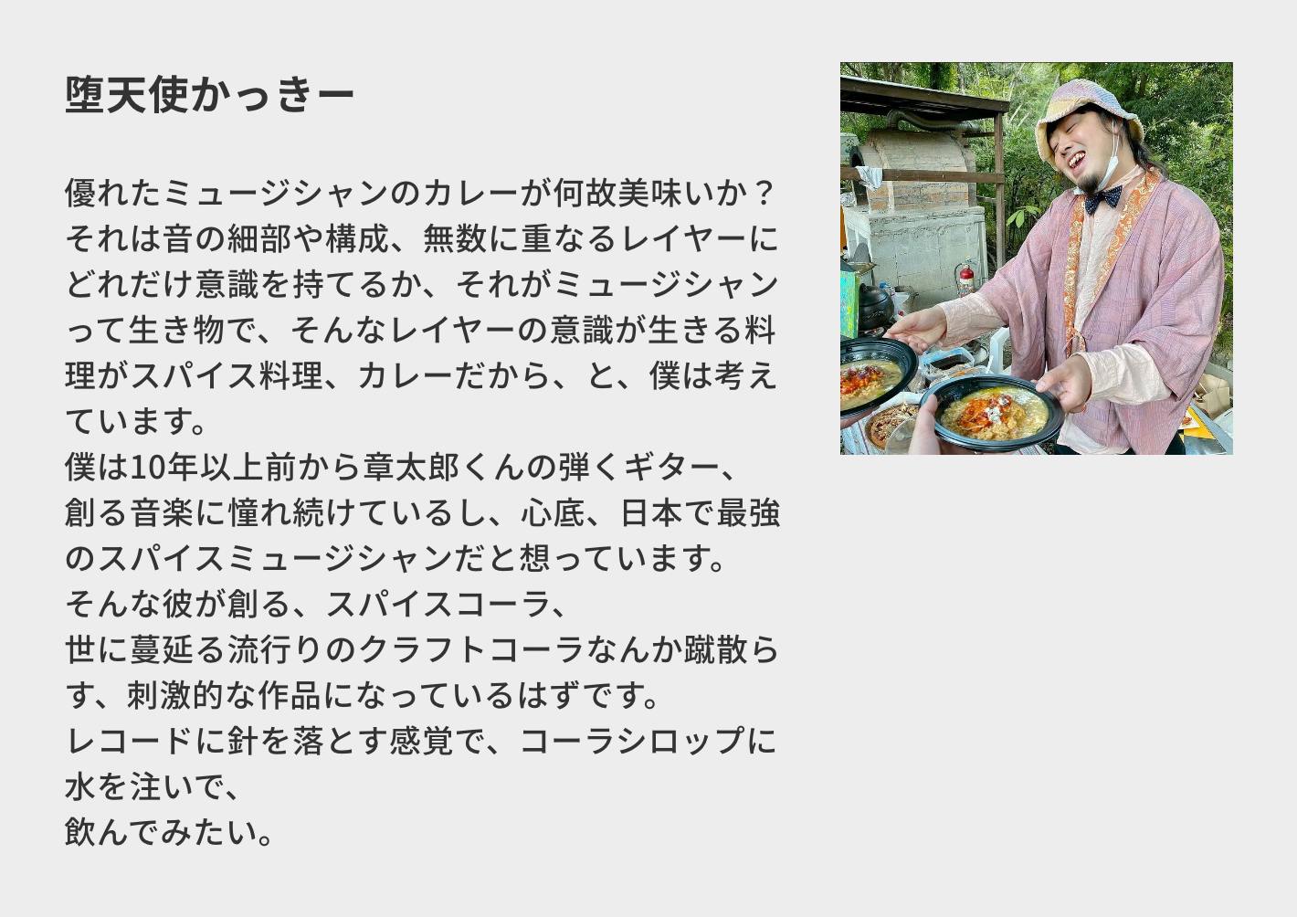 堕天使かっきー/優れたミュージシャンのカレーが何故美味いか? それは音の細部や構成、無数に重なるレイヤーにどれだけ意識を持てるか、それがミュージシャンって生き物で、そんなレイヤーの意識が生きる料理がスパイス料理、カレーだから、と、僕は考えています。 僕は10年以上前から章太郎くんの弾くギター、創る音楽に憧れ続けているし、心底、日本で最強のスパイスミュージシャンだと想っています。 そんな彼が創る、スパイスコーラ、 世に蔓延る流行りのクラフトコーラなんか蹴散らす、刺激的な作品になっているはずです。 レコードに針を落とす感覚で、コーラシロップに水を注いで、 飲んでみたい。