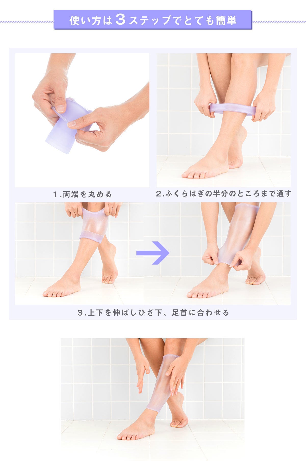 使い方は３ステップでとても簡単。 ステップ１　両端を丸める ステップ２　ふくらはぎの半分のところまで通す ステップ３　上下を伸ばしひざ下、足首に合わせる  特許を取得した素材エラストマー樹脂があなたの足の形に合わせ、ピタッとフィット。