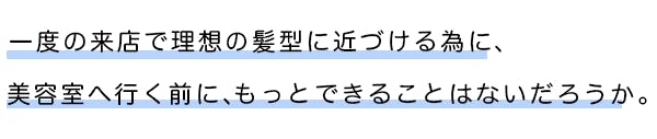 一度の来店で理想の髪型に近づける為に、美容室へ行く前にもっとできることはないだろうか。