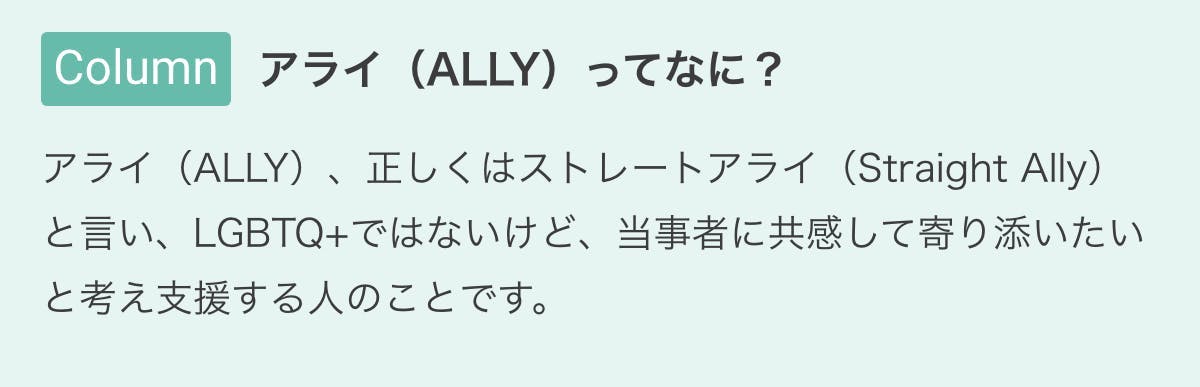 アライ（ALLY）ってなに？　アライ（ALLY）、正しくはストレートアライ（Straight Ally）と言い、LGBTQ+ではないけど、当事者に共感して寄り添いたいと考え支援する人のことです。