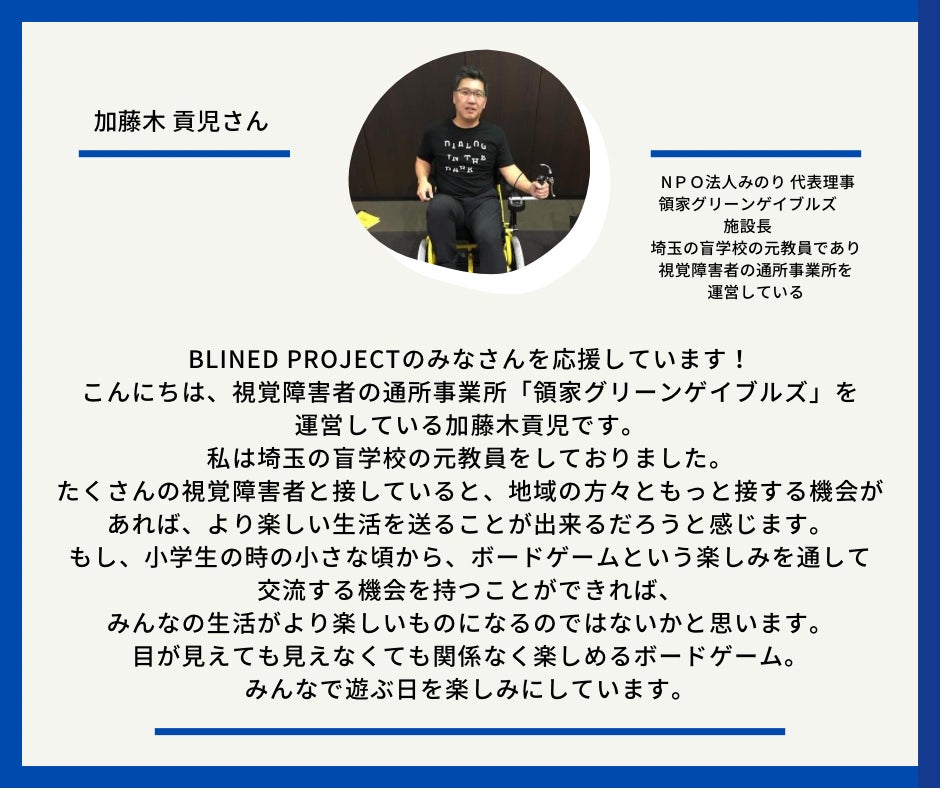 加藤木　こうじさん　ＮＰＯ法人みのり 代表理事 領家グリーンゲイブルズ　施設長　埼玉の盲学校の元教員であり、視覚障害者の通所事業所を運営している　　以下応援メッセージとなっています。Blined Projectのみなさんを応援しています！ こんにちは、視覚障害者の通所事業所「領家グリーンゲイブルズ」を運営している加藤木貢児です。 私は埼玉の盲学校の元教員をしておりました。 たくさんの視覚障害者と接していると、地域の方々ともっと接する機会があれば、より楽しい生活を送ることが出来るだろうと感じます。 もし、小学生の時の小さな頃から、ボードゲームという楽しみを通して交流する機会を持つことができれば、みんなの生活がより楽しいものになるのではないかと思います。 目が見えても見えなくても関係なく楽しめるボードゲーム。 みんなで遊ぶ日を楽しみにしています。