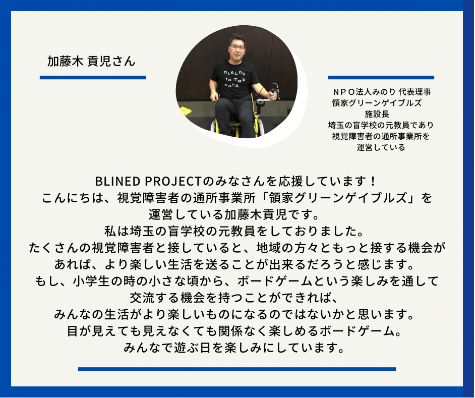 加藤木　こうじさん　ＮＰＯ法人みのり 代表理事 領家グリーンゲイブルズ　施設長　埼玉の盲学校の元教員であり、視覚障害者の通所事業所を運営している　　以下応援メッセージとなっています。Blined Projectのみなさんを応援しています！ こんにちは、視覚障害者の通所事業所「領家グリーンゲイブルズ」を運営している加藤木貢児です。 私は埼玉の盲学校の元教員をしておりました。 たくさんの視覚障害者と接していると、地域の方々ともっと接する機会があれば、より楽しい生活を送ることが出来るだろうと感じます。 もし、小学生の時の小さな頃から、ボードゲームという楽しみを通して交流する機会を持つことができれば、みんなの生活がより楽しいものになるのではないかと思います。 目が見えても見えなくても関係なく楽しめるボードゲーム。 みんなで遊ぶ日を楽しみにしています。