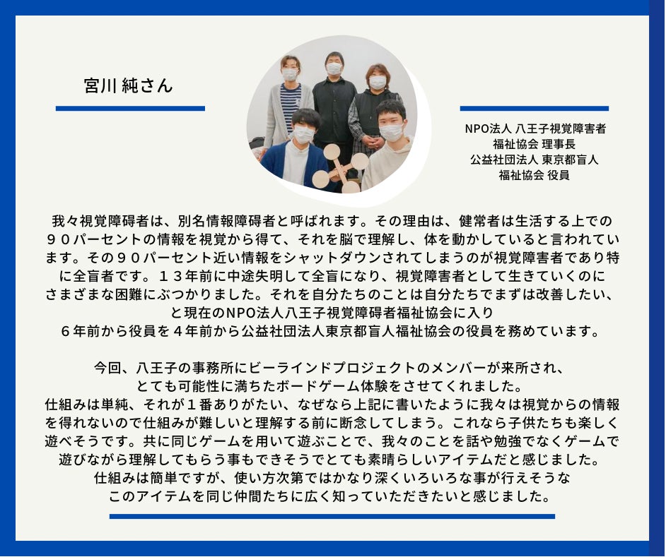 宮川純さん　NPO法人八王子視覚障害者福祉協会理事長　公益社団法人　東京都盲人福祉協会役員　以下応援メッセージとなっております。我々視覚障碍者は、別名情報障碍者と呼ばれます。その理由は、健常者は生活する上での９０パーセントの情報を視覚から得て、それを脳で理解し、体を動かしていると言われています。その９０パーセント近い情報をシャットダウンされてしまうのが視覚障害者であり特に全盲者です。１３年前に中途失明して全盲になり　視覚障害者として生きていくのにさまざまな困 難にぶっかりました。それを自分たちのことは自分たちでまずは改善したいと現在の　NPO法人八王子視覚障碍者福祉協会に入り６年前から役員を４年前から公益社団法人東京都盲人福祉協会の役員を務めています。 今回、八王子の事務所にビーラインドプロジェクトのメンバーが来所され、とても可能性にに満ちたボードゲーム体験をさせてくれました。 仕組みは単純、それが１番ありがたい、なぜなら上記に書いたように我々は視覚からの情報を得れないので仕組みが難しいと理解する前に断念してしまう。これなら子供たちも楽しく遊べそうです。共に同じゲームを用いて遊ぶことで我々のことを話や勉強でなくゲームで遊びながら理解してもらう事もできそうでとても素晴 らしいアイテムだと感じました。 仕組みは簡単だが、使い方次第ではかなり深くいろいろな事が行えそうなこのアイテムを同じ仲間たちに広く知っていただきたいと感じました。