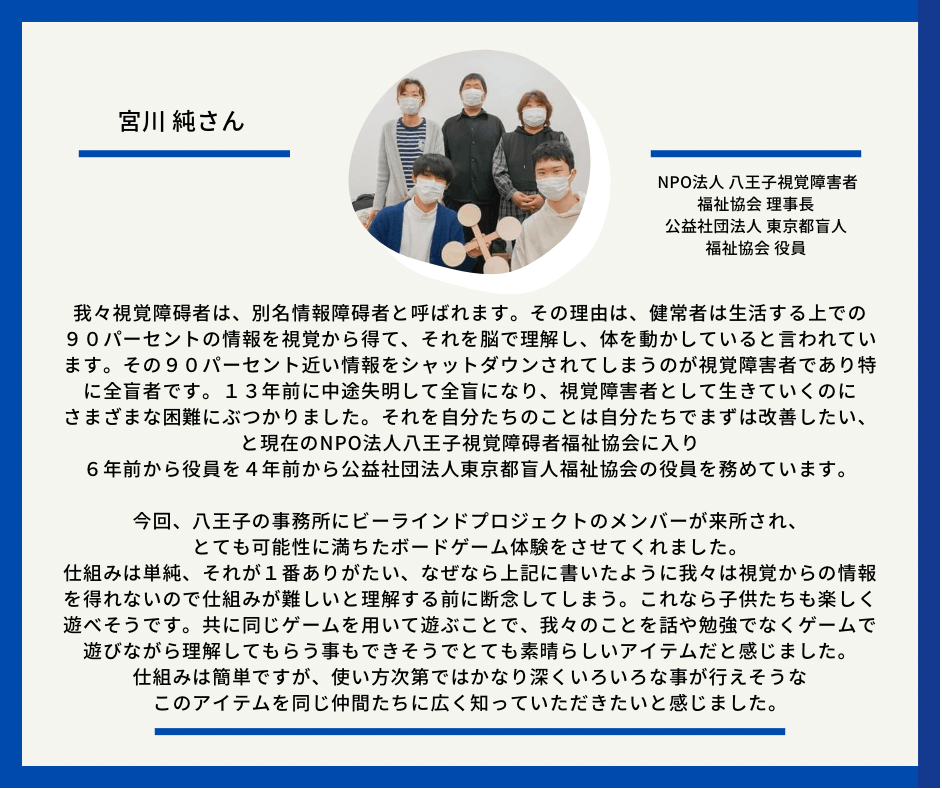 宮川純さん　NPO法人八王子視覚障害者福祉協会理事長　公益社団法人　東京都盲人福祉協会役員　以下応援メッセージとなっております。我々視覚障碍者は、別名情報障碍者と呼ばれます。その理由は、健常者は生活する上での９０パーセントの情報を視覚から得て、それを脳で理解し、体を動かしていると言われています。その９０パーセント近い情報をシャットダウンされてしまうのが視覚障害者であり特に全盲者です。１３年前に中途失明して全盲になり　視覚障害者として生きていくのにさまざまな困 難にぶっかりました。それを自分たちのことは自分たちでまずは改善したいと現在の　NPO法人八王子視覚障碍者福祉協会に入り６年前から役員を４年前から公益社団法人東京都盲人福祉協会の役員を務めています。 今回、八王子の事務所にビーラインドプロジェクトのメンバーが来所され、とても可能性にに満ちたボードゲーム体験をさせてくれました。 仕組みは単純、それが１番ありがたい、なぜなら上記に書いたように我々は視覚からの情報を得れないので仕組みが難しいと理解する前に断念してしまう。これなら子供たちも楽しく遊べそうです。共に同じゲームを用いて遊ぶことで我々のことを話や勉強でなくゲームで遊びながら理解してもらう事もできそうでとても素晴 らしいアイテムだと感じました。 仕組みは簡単だが、使い方次第ではかなり深くいろいろな事が行えそうなこのアイテムを同じ仲間たちに広く知っていただきたいと感じました。