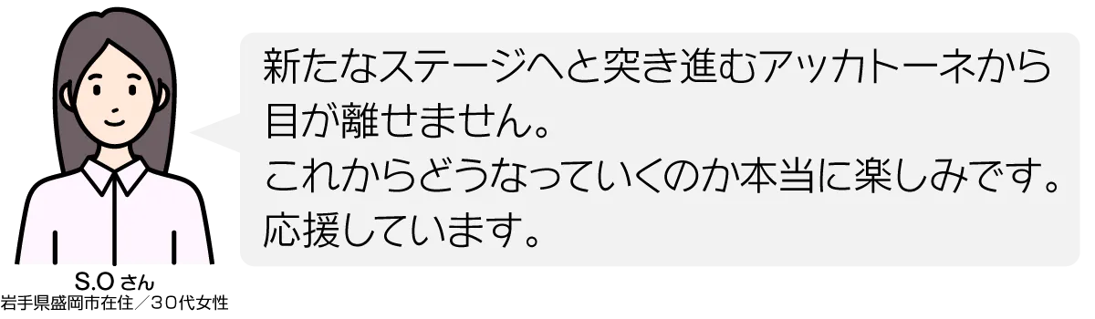 新たなステージへと突き進むアッカトーネから目が離せません。 これからどうなっていくのか本当に楽しみです。 応援しています。