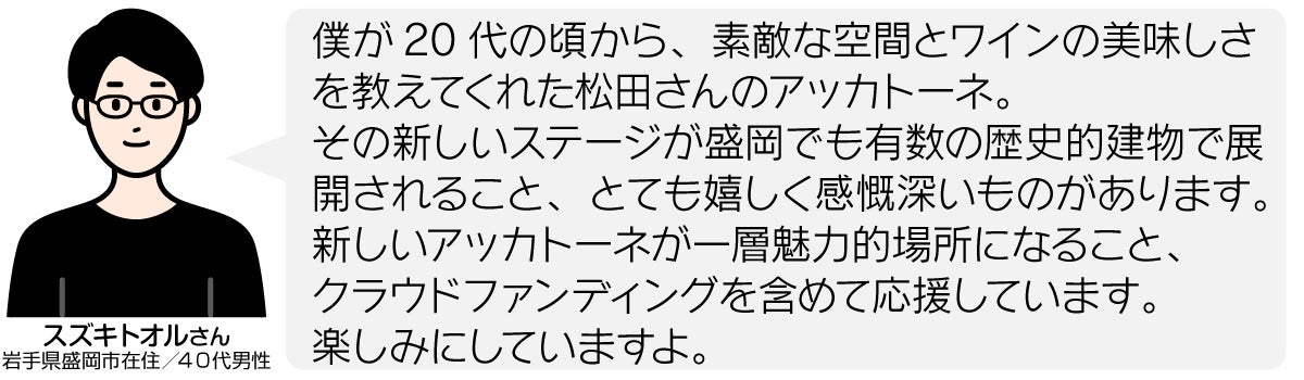 僕が20代の頃から、素敵な空間とワインの美味しさを教えてくれた松田さんのアッカトーネ。 その新しいステージが盛岡でも有数の歴史的建物で展開されること、とても嬉しく感慨深いものがあります。 新しいアッカトーネが一層魅力的場所になること、 クラウドファンディングを含めて応援しています。 楽しみにしていますよ。