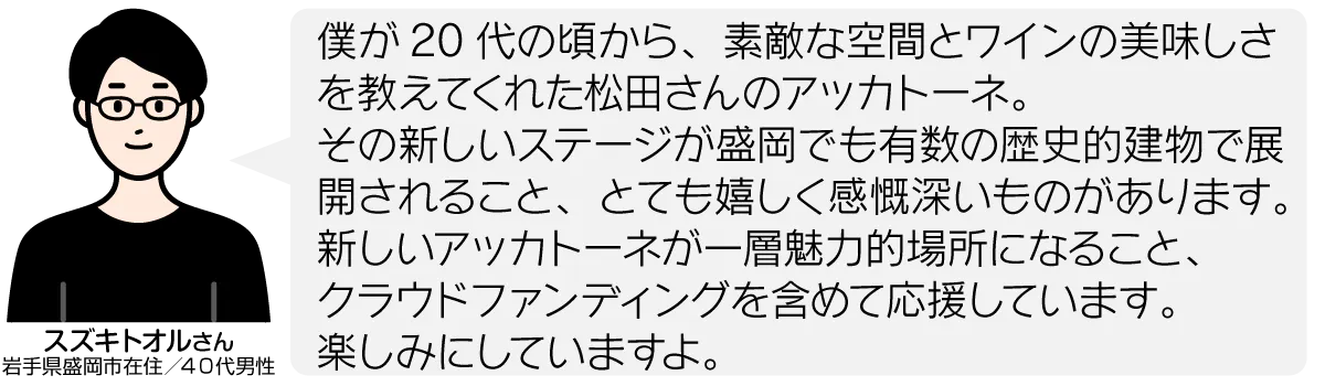 僕が20代の頃から、素敵な空間とワインの美味しさを教えてくれた松田さんのアッカトーネ。 その新しいステージが盛岡でも有数の歴史的建物で展開されること、とても嬉しく感慨深いものがあります。 新しいアッカトーネが一層魅力的場所になること、 クラウドファンディングを含めて応援しています。 楽しみにしていますよ。