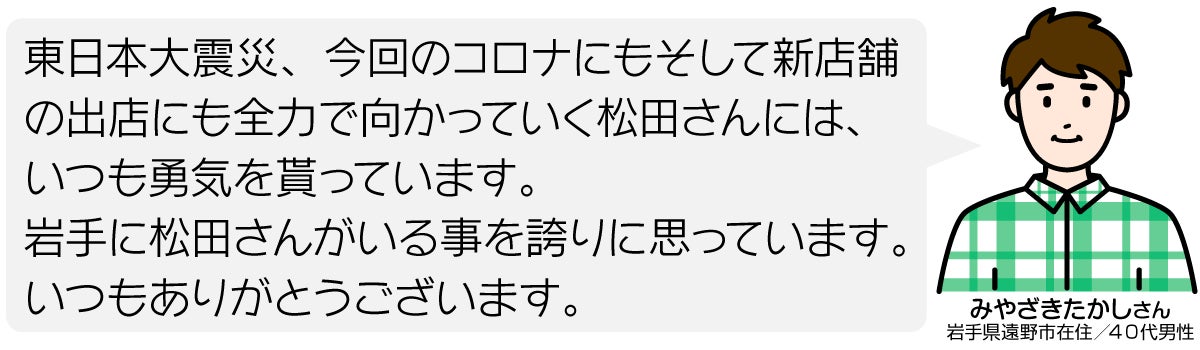 東日本大震災、今回のコロナにもそして新店舗の出店にも全力で向かっていく松田さんには、いつも勇気を貰っています。 岩手に松田さんがいる事を誇りに思っています。 いつもありがとうございます。