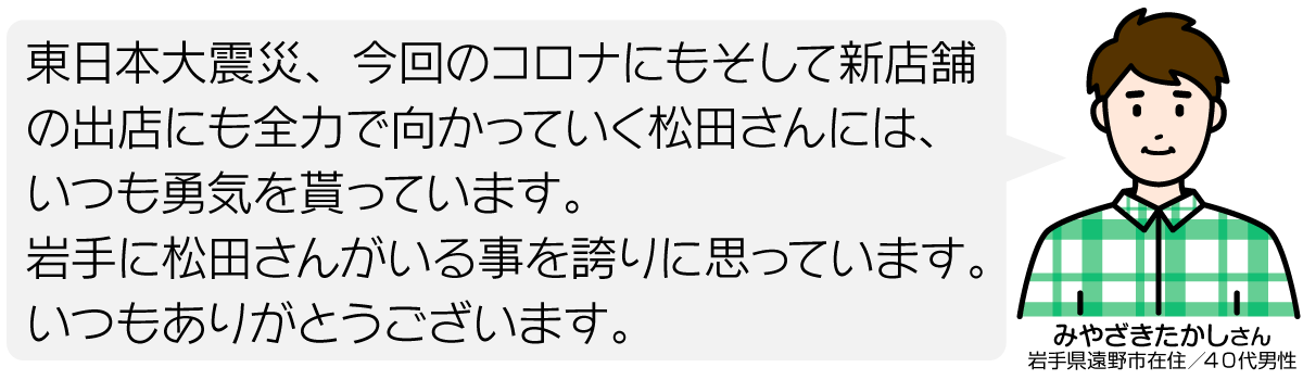 東日本大震災、今回のコロナにもそして新店舗の出店にも全力で向かっていく松田さんには、いつも勇気を貰っています。 岩手に松田さんがいる事を誇りに思っています。 いつもありがとうございます。