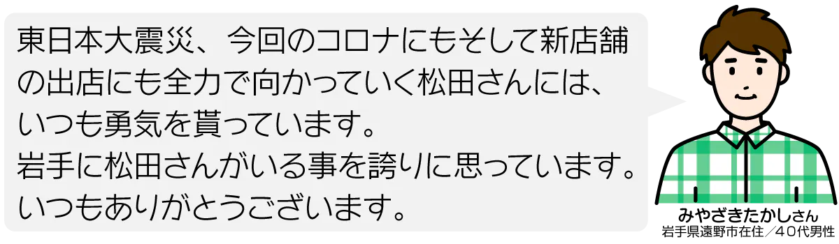東日本大震災、今回のコロナにもそして新店舗の出店にも全力で向かっていく松田さんには、いつも勇気を貰っています。 岩手に松田さんがいる事を誇りに思っています。 いつもありがとうございます。