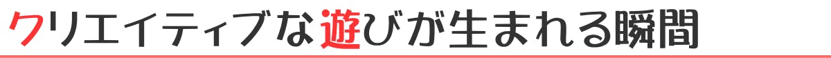 クリエイティブな遊びが生まれる瞬間