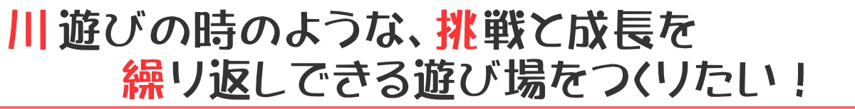 川遊びの時のような、挑戦と成長を繰り返しできる遊び場をつくりたい！