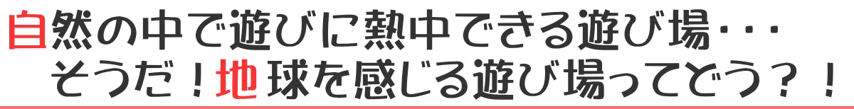 自然の中で遊びに熱中できる遊び場・・・そうだ！地球を感じる遊び場ってどう？！