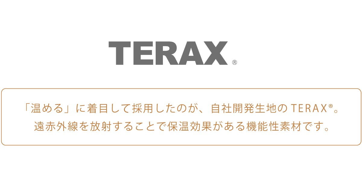 「温める」に着目して採用したのが、自社開発生地のTERAX®。  遠赤外線を放射することで保温効果がある機能性素材です。